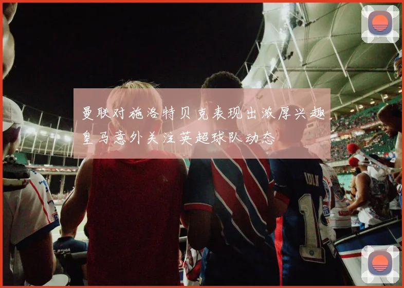 曼联对施洛特贝克表现出浓厚兴趣皇马意外关注英超球队动态