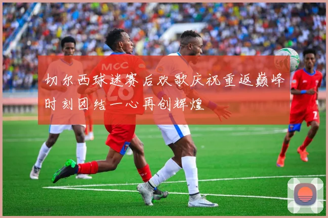 切尔西球迷赛后欢歌庆祝重返巅峰时刻团结一心再创辉煌