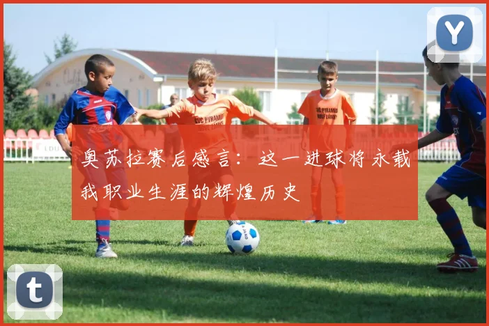 奥苏拉赛后感言：这一进球将永载我职业生涯的辉煌历史